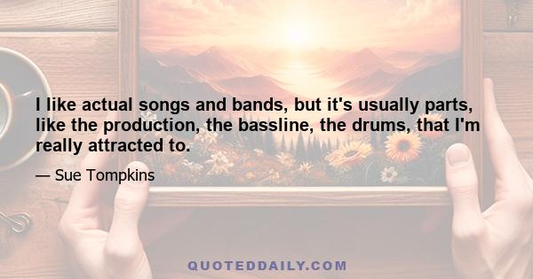 I like actual songs and bands, but it's usually parts, like the production, the bassline, the drums, that I'm really attracted to.