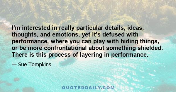 I'm interested in really particular details, ideas, thoughts, and emotions, yet it's defused with performance, where you can play with hiding things, or be more confrontational about something shielded. There is this