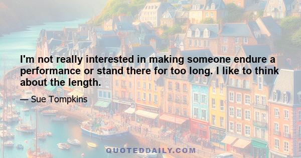 I'm not really interested in making someone endure a performance or stand there for too long. I like to think about the length.