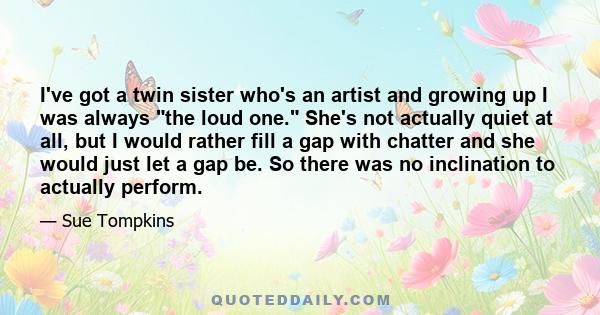 I've got a twin sister who's an artist and growing up I was always the loud one. She's not actually quiet at all, but I would rather fill a gap with chatter and she would just let a gap be. So there was no inclination