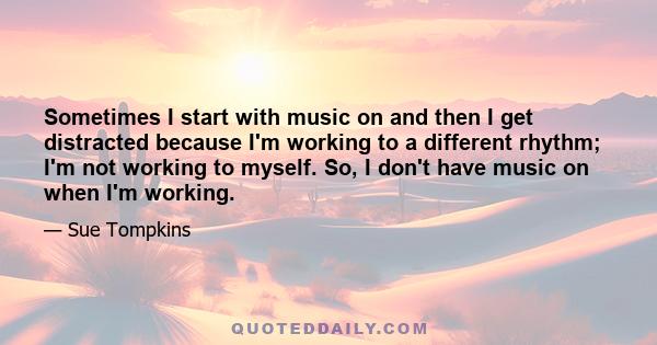 Sometimes I start with music on and then I get distracted because I'm working to a different rhythm; I'm not working to myself. So, I don't have music on when I'm working.