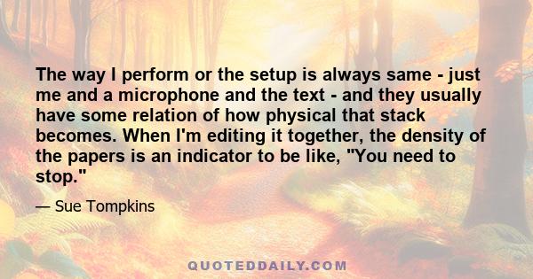 The way I perform or the setup is always same - just me and a microphone and the text - and they usually have some relation of how physical that stack becomes. When I'm editing it together, the density of the papers is