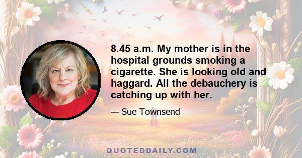 8.45 a.m. My mother is in the hospital grounds smoking a cigarette. She is looking old and haggard. All the debauchery is catching up with her.