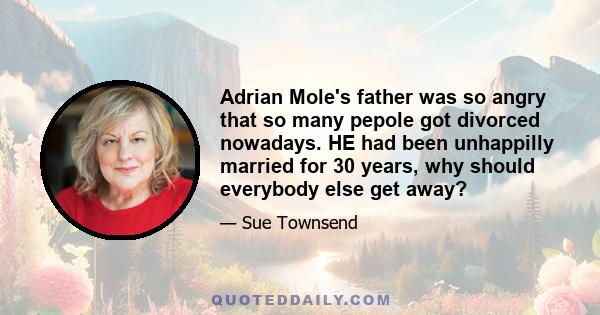 Adrian Mole's father was so angry that so many pepole got divorced nowadays. HE had been unhappilly married for 30 years, why should everybody else get away?