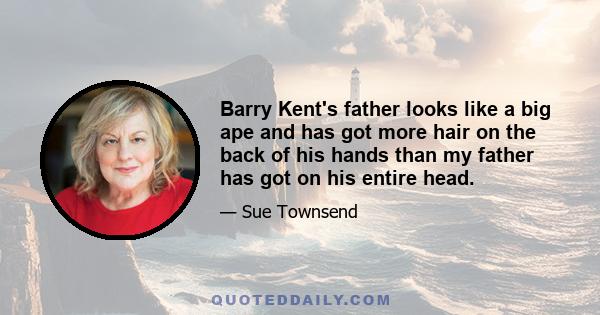 Barry Kent's father looks like a big ape and has got more hair on the back of his hands than my father has got on his entire head.