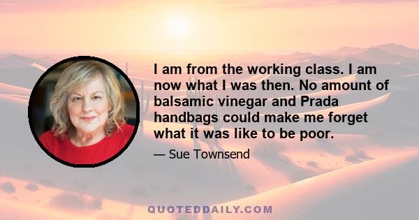 I am from the working class. I am now what I was then. No amount of balsamic vinegar and Prada handbags could make me forget what it was like to be poor.