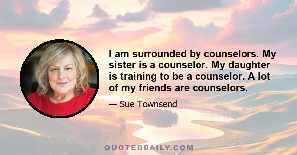 I am surrounded by counselors. My sister is a counselor. My daughter is training to be a counselor. A lot of my friends are counselors.