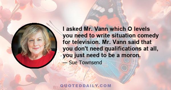 I asked Mr. Vann which O levels you need to write situation comedy for television. Mr. Vann said that you don't need qualifications at all, you just need to be a moron.