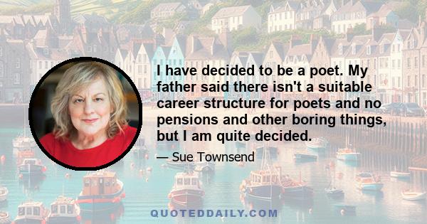 I have decided to be a poet. My father said there isn't a suitable career structure for poets and no pensions and other boring things, but I am quite decided.