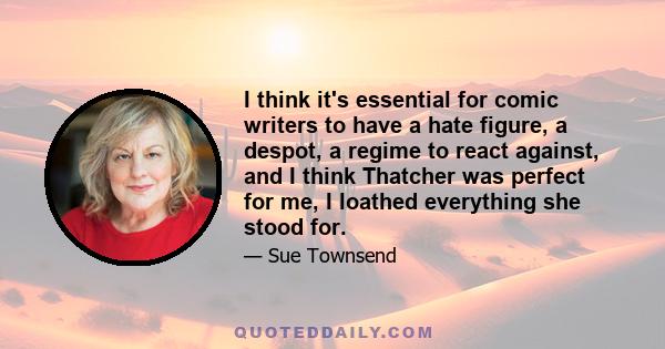 I think it's essential for comic writers to have a hate figure, a despot, a regime to react against, and I think Thatcher was perfect for me, I loathed everything she stood for.