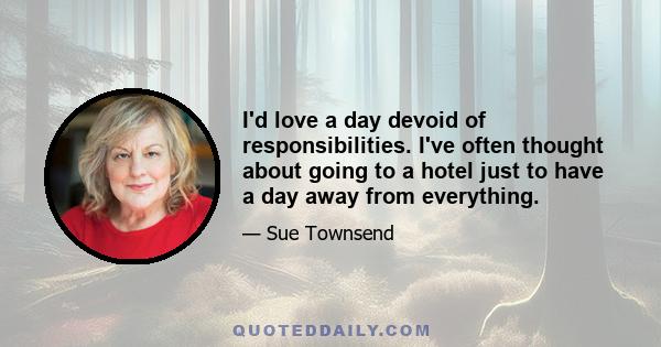 I'd love a day devoid of responsibilities. I've often thought about going to a hotel just to have a day away from everything.