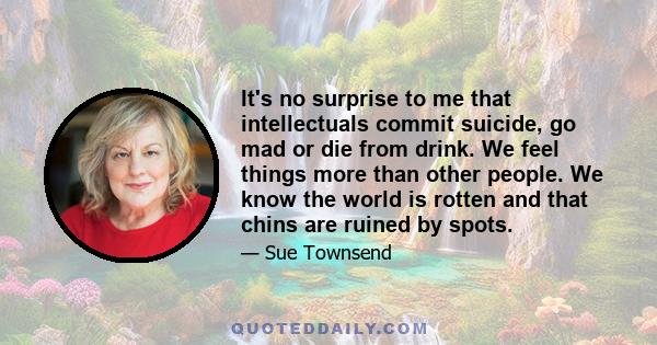 It's no surprise to me that intellectuals commit suicide, go mad or die from drink. We feel things more than other people. We know the world is rotten and that chins are ruined by spots.