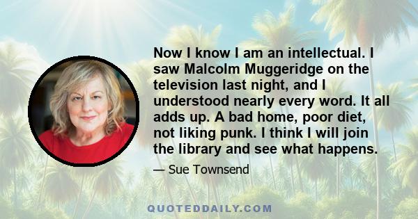 Now I know I am an intellectual. I saw Malcolm Muggeridge on the television last night, and I understood nearly every word. It all adds up. A bad home, poor diet, not liking punk. I think I will join the library and see 