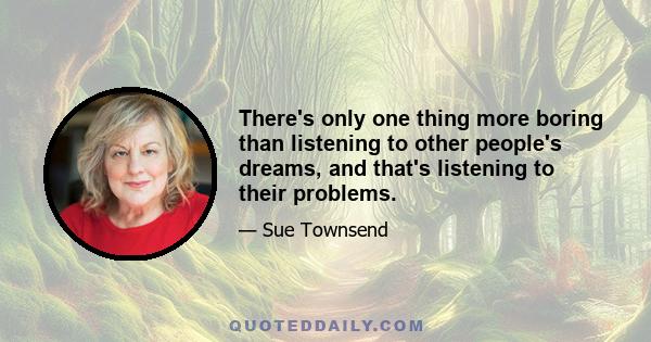 There's only one thing more boring than listening to other people's dreams, and that's listening to their problems.