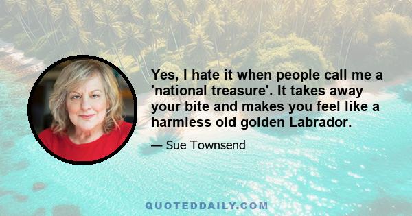 Yes, I hate it when people call me a 'national treasure'. It takes away your bite and makes you feel like a harmless old golden Labrador.