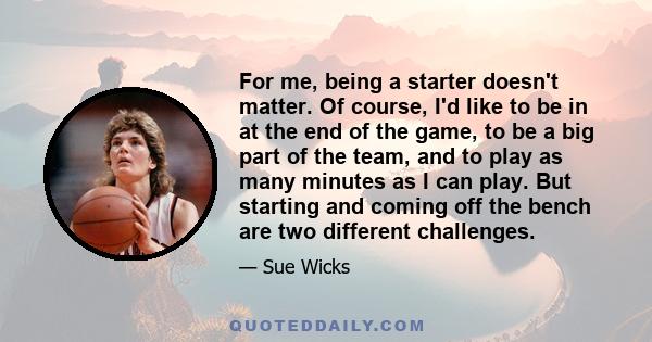 For me, being a starter doesn't matter. Of course, I'd like to be in at the end of the game, to be a big part of the team, and to play as many minutes as I can play. But starting and coming off the bench are two