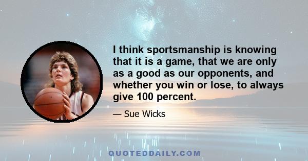 I think sportsmanship is knowing that it is a game, that we are only as a good as our opponents, and whether you win or lose, to always give 100 percent.