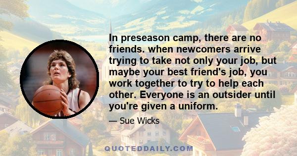 In preseason camp, there are no friends. when newcomers arrive trying to take not only your job, but maybe your best friend's job, you work together to try to help each other. Everyone is an outsider until you're given