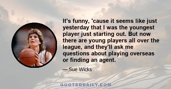 It's funny, 'cause it seems like just yesterday that I was the youngest player just starting out. But now there are young players all over the league, and they'll ask me questions about playing overseas or finding an