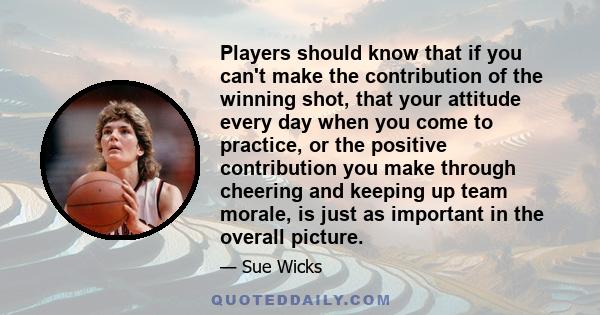 Players should know that if you can't make the contribution of the winning shot, that your attitude every day when you come to practice, or the positive contribution you make through cheering and keeping up team morale, 