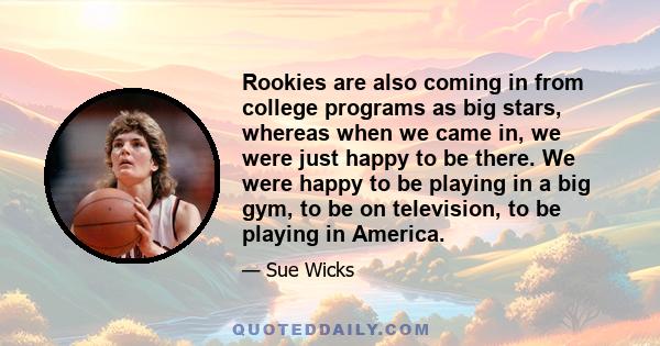 Rookies are also coming in from college programs as big stars, whereas when we came in, we were just happy to be there. We were happy to be playing in a big gym, to be on television, to be playing in America.