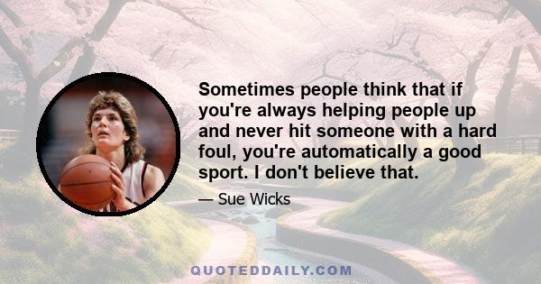 Sometimes people think that if you're always helping people up and never hit someone with a hard foul, you're automatically a good sport. I don't believe that.