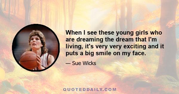 When I see these young girls who are dreaming the dream that I'm living, it's very very exciting and it puts a big smile on my face.