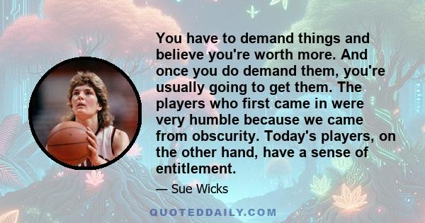 You have to demand things and believe you're worth more. And once you do demand them, you're usually going to get them. The players who first came in were very humble because we came from obscurity. Today's players, on