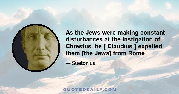 As the Jews were making constant disturbances at the instigation of Chrestus, he [ Claudius ] expelled them [the Jews] from Rome