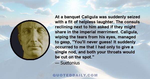 At a banquet Caligula was suddenly seized with a fit of helpless laughter. The consuls reclining next to him asked if they might share in the imperial merriment. Caligula, wiping the tears from his eyes, managed to