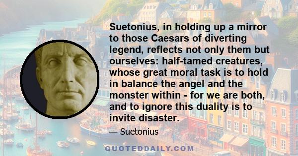 Suetonius, in holding up a mirror to those Caesars of diverting legend, reflects not only them but ourselves: half-tamed creatures, whose great moral task is to hold in balance the angel and the monster within - for we