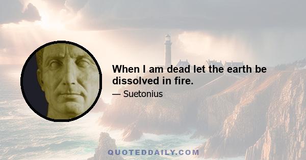 When I am dead let the earth be dissolved in fire.