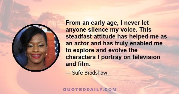 From an early age, I never let anyone silence my voice. This steadfast attitude has helped me as an actor and has truly enabled me to explore and evolve the characters I portray on television and film.