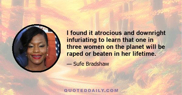 I found it atrocious and downright infuriating to learn that one in three women on the planet will be raped or beaten in her lifetime.