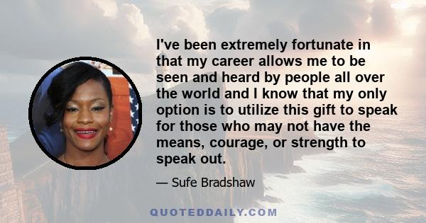 I've been extremely fortunate in that my career allows me to be seen and heard by people all over the world and I know that my only option is to utilize this gift to speak for those who may not have the means, courage,