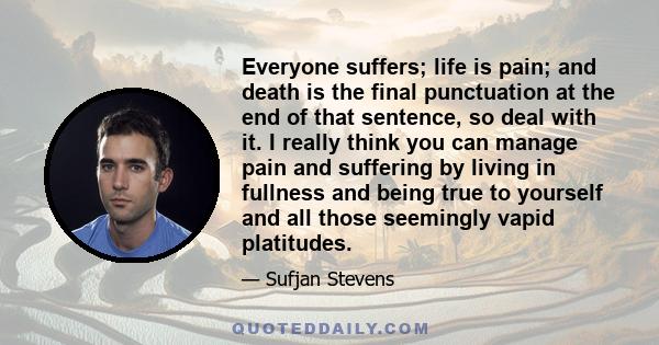 Everyone suffers; life is pain; and death is the final punctuation at the end of that sentence, so deal with it. I really think you can manage pain and suffering by living in fullness and being true to yourself and all