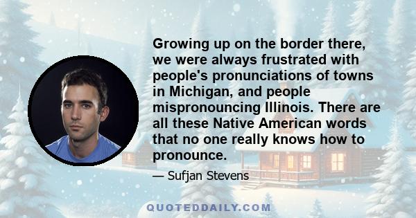 Growing up on the border there, we were always frustrated with people's pronunciations of towns in Michigan, and people mispronouncing Illinois. There are all these Native American words that no one really knows how to