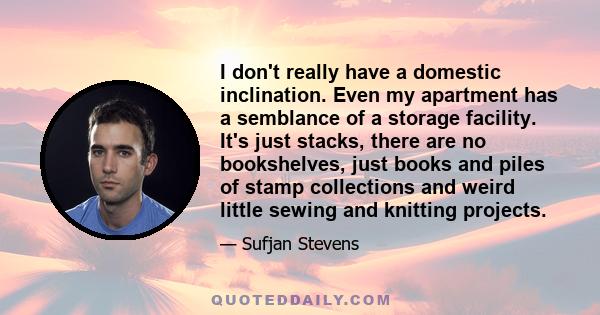 I don't really have a domestic inclination. Even my apartment has a semblance of a storage facility. It's just stacks, there are no bookshelves, just books and piles of stamp collections and weird little sewing and