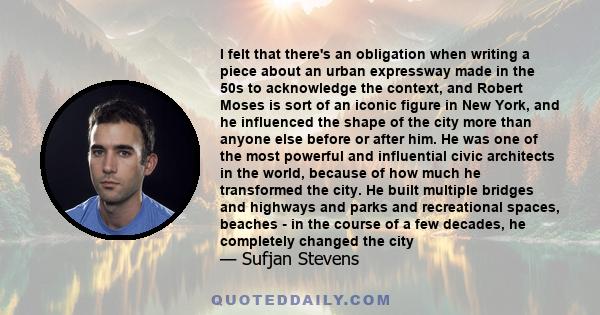 I felt that there's an obligation when writing a piece about an urban expressway made in the 50s to acknowledge the context, and Robert Moses is sort of an iconic figure in New York, and he influenced the shape of the