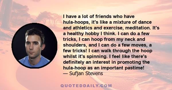 I have a lot of friends who have hula-hoops, it's like a mixture of dance and athletics and exercise, meditation. It's a healthy hobby I think. I can do a few tricks, I can hoop from my neck and shoulders, and I can do