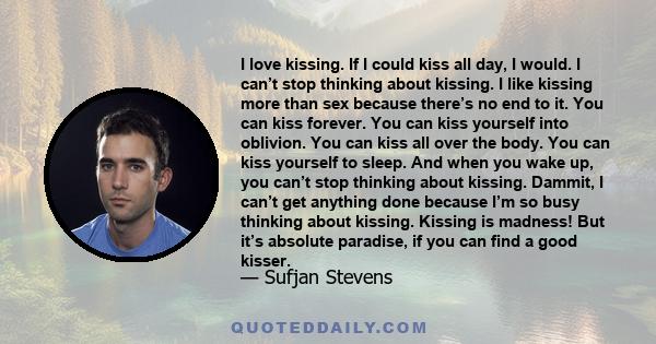 I love kissing. If I could kiss all day, I would. I can’t stop thinking about kissing. I like kissing more than sex because there’s no end to it. You can kiss forever. You can kiss yourself into oblivion. You can kiss