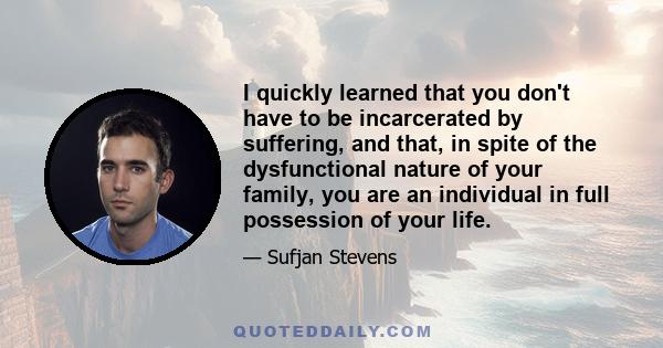 I quickly learned that you don't have to be incarcerated by suffering, and that, in spite of the dysfunctional nature of your family, you are an individual in full possession of your life.