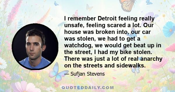 I remember Detroit feeling really unsafe, feeling scared a lot. Our house was broken into, our car was stolen, we had to get a watchdog, we would get beat up in the street, I had my bike stolen. There was just a lot of