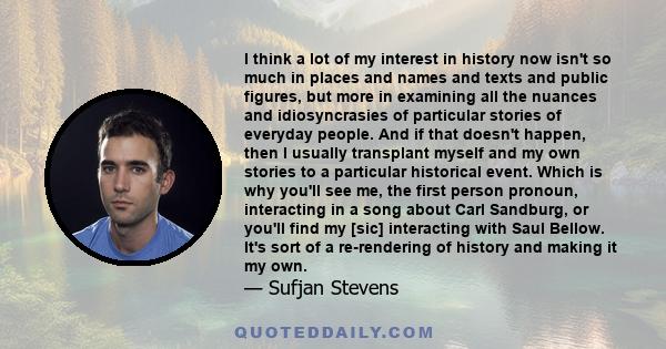 I think a lot of my interest in history now isn't so much in places and names and texts and public figures, but more in examining all the nuances and idiosyncrasies of particular stories of everyday people. And if that