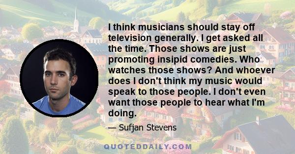 I think musicians should stay off television generally. I get asked all the time. Those shows are just promoting insipid comedies. Who watches those shows? And whoever does I don't think my music would speak to those