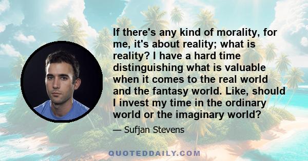 If there's any kind of morality, for me, it's about reality; what is reality? I have a hard time distinguishing what is valuable when it comes to the real world and the fantasy world. Like, should I invest my time in