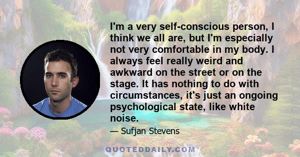 I'm a very self-conscious person, I think we all are, but I'm especially not very comfortable in my body. I always feel really weird and awkward on the street or on the stage. It has nothing to do with circumstances,