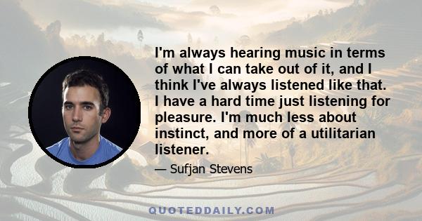 I'm always hearing music in terms of what I can take out of it, and I think I've always listened like that. I have a hard time just listening for pleasure. I'm much less about instinct, and more of a utilitarian