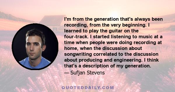 I'm from the generation that's always been recording, from the very beginning. I learned to play the guitar on the four-track. I started listening to music at a time when people were doing recording at home, when the