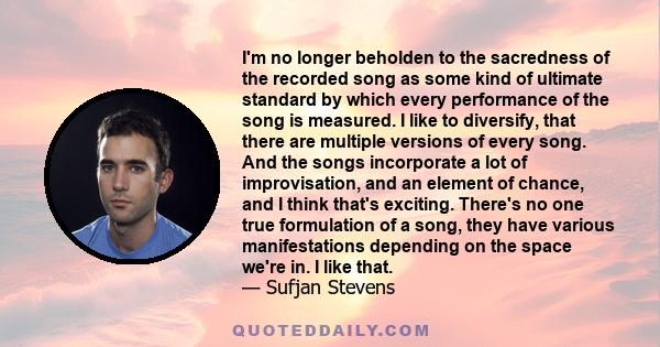 I'm no longer beholden to the sacredness of the recorded song as some kind of ultimate standard by which every performance of the song is measured. I like to diversify, that there are multiple versions of every song.